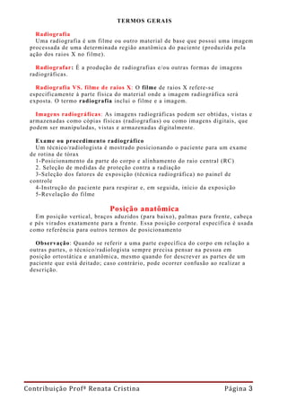 TERMOS GERAIS

   Radiografia
   Uma radiografia é um filme ou outro material de base que possui uma imagem
 processada de uma determinada região anatômica do paciente (produzida pela
 ação dos raios X no filme).

   Radiografar: É a produção de radiografias e/ou outras formas de imagens
 radiográficas.

   Radiografia VS. filme de raios X: O filme de raios X refere-se
 especificamente à parte física do material onde a imagem radiográfica será
 exposta. O termo radiografia inclui o filme e a imagem.

   Imagens radiográficas: As imagens radiográficas podem ser obtidas, vistas e
 armazenadas como cópias físicas (radiografias) ou como imagens digitais, que
 podem ser manipuladas, vistas e armazena das digitalmente.

   Exame ou procedimento radiográfico
   Um técnico/radiologista é mostrado posicionando o paciente para um exame
 de rotina de tórax
   1-Posicionamento da parte do corpo e alinhamento do raio central (RC)
   2. Seleção de medidas de proteção contra a radiação
   3-Seleção dos fatores de exposição (técnica radiográfica) no painel de
 controle
   4-Instrução do paciente para respirar e, em seguida, início da exposição
   5-Revelação do filme

                             Posição anatômica
   Em posição vertical, braços aduzidos (para baixo), palmas para frente, cabeça
 e pés virados exatamente para a frente. Essa posição corporal específica é usada
 como referência para outros termos de posicionamento

   Observação: Quando se referir a uma parte específica do corpo em relação a
 outras partes, o técnico/radiologista sempre precisa pensar na pessoa em
 posição ortostática e anatômica, mesmo quando for descrever as partes de um
 paciente que está deitado; caso contrário, pode ocorrer confusão ao realizar a
 descrição.




Contribuição Profª Renata Cristina                                    Página 3
 