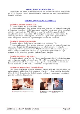 INCIDÊNCIAS RADIOGRÁFICAS
   Incidência é um termo de posicionamento que descreve a direção ou trajetória
 do RC da fonte de raios X quando estes atravessam o paciente, projetando uma
 imagem no filme.


                     TERMOS COMUNS DE INCIDÊNCIA

   Incidência Póstero-Anterior (PA)
   É a incidência do RC de trás para a frente.
   A combinação desses dois termos, posterior e anterior, em uma única palavra
 é abreviada como PA. O RC penetra na superfície posterior e sai na superfície
 anterior (incidência em PA). Obtém-se uma PA verdadeira quando não há
 rotação intencional precisando o RC estar perpendicular ao plano coronal do
 corpo e paralelo ao plano sagital, a menos que algum termo que qualifique
 como oblíqua ou em rotação seja usado para indicar em contrário

   Incidência ântero-posterior (AP)
   É uma incidência do RC de frente para trás, o oposto de PA.
   A combinação desses dois termos, anterior e posterior, em uma única palavra
 descreve a direção do RC, que penetra na superfície anterior e sai pela
 superfície posterior (incidência em AP) Obtém-se uma AP verdadeira quando
 não há rotação intencional, a menos que algum termo que qualifique seja
 também usado indicando que seja uma incidência oblíqua

   Incidências oblíquas AP ou PA
   É uma incidência em AP ou em PA dos membros superiores ou inferiores que
 seja oblíqua ou rodada, não sendo uma AP ou PA verdadeira. Por esse motivo, é
 preciso haver um adjetivo indicando para que lado está rodada, como rotação
 medial ou lateral (de AP ou PA, conforme a posição anatômica)

   Incidências médio-lateral e látero-medial
   Uma incidência lateral descrita segundo a trajetória do RC Dois exemplos são
 as incidências médio-lateral do tornozelo (Fig. 1.47) e látero-medial do punho
 (Figo 1.48). A determinação do lado medial ou lateral é novamente baseada na
 posição anatômica do paciente.




Contribuição Profª Renata Cristina                                   Página 6
 