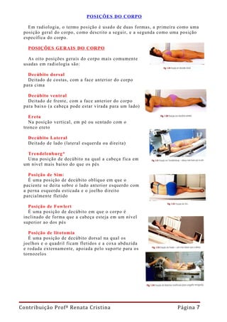 POSIÇÕES DO CORPO

   Em radiologia, o termo posição é usado de duas formas, a primeira como uma
 posição geral do corpo, como descrito a seguir, e a segunda como uma posição
 específica do corpo.

   POSIÇÕES GERAIS DO CORPO

   As oito posições gerais do corpo mais comumente
 usadas em radiologia são:

   Decúbito dorsal
   Deitado de costas, com a face anterior do corpo
 para cima

   Decúbito ventral
   Deitado de frente, com a face anterior do corpo
 para baixo (a cabeça pode estar virada para um lado)

   Ereta
   Na posição vertical, em pé ou sentado com o
 tronco ereto

   Decúbito Lateral
   Deitado de lado (lateral esquerda ou direita)

   Trendelenburg*
   Uma posição de decúbito na qual a cabeça fica em
 um nível mais baixo do que os pés

   Posição de Sim:
   É uma posição de decúbito oblíquo em que o
 paciente se deita sobre o lado anterior esquerdo com
 a perna esquerda esticada e o joelho direito
 parcialmente fletido

   Posição de Fowlert
   É uma posição de decúbito em que o corpo é
 inclinado de forma que a cabeça esteja em um nível
 superior ao dos pés

   Posição de litotomia
   É uma posição de decúbito dorsal na qual os
 joelhos e o quadril ficam fletidos e a coxa abduzida
 e rodada externamente, apoiada pelo suporte para os
 tornozelos




Contribuição Profª Renata Cristina                                 Página 7
 