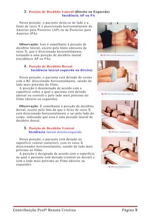 3. Posição de Decúbito Lateral (Direito ou Esquerdo)
                                Incidência AP ou PA

   Nessa posição, o paciente deita-se de lado e a
 fonte de raios X é posicionada horizontalmente da
 Anterior para Posterior (AP) ou de Posterior para
 Anterior (PA)


   Observação: Isso é semelhante à posição de
 decúbito lateral, exceto pela fonte emissora de
 raios X, que é direcionada horizontalmente,
 tornando-a uma posição de decúbito lateral
 (incidência AP ou PA).

      4. Posição de Decúbito Dorsal
          Incidência lateral esquerda ou direita)

    Nessa posição, o paciente está deitado de costas
 com o RC direcionado horizontalmente, saindo do
 lado mais próximo do filme.
    A posição é denominada de acordo com a
 superfície sobre a qual o paciente está deitado
 (dorsal ou ventral) e pelo lado mais próximo do
 filme (direito ou esquerdo).

   Observação: É semelhante à posição de decúbito
 dorsal, exceto pelo fato de que o feixe de raios X
 está direcionado horizontalmente e sai pelo lado do
 corpo, indicando que essa é uma posição lateral de
 decúbito dorsal.

      5. Posição de Decúbito Ventral
         Incidência lateral direito/esquerdo

   Nessa posição, o paciente está deitado na
 superfície ventral (anterior), com os raios X
 direcionados horizontalmente, saindo do lado mais
 próximo ao filme.
   A posição é designada de acordo com a superfície
 na qual o paciente está deitado (ventral ou dorsal) e
 com o lado mais próximo ao filme (direito ou
 esquerdo).




Contribuição Profª Renata Cristina                           Página 9
 
