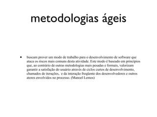 metodologias ágeis

•   buscam prover um modo de trabalho para o desenvolvimento de software que
    ataca os riscos mais comuns desta atividade. Este modo é baseado em princípios
    que, ao contrário de outras metodologias mais pesadas e formais, valorizam
    garantir a satisfação do usuário através de ciclos curtos de desenvolvimento,
    chamados de iterações, e da interação freqüente dos desenvolvedores e outros
    atores envolvidos no processo. (Manoel Lemos)
 