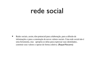 rede social


•   Redes sociais, assim, têm potencial para colaboração, para a difusão de
    informações e para a construção de novos valores sociais. Uma rede social não é
    uma ferramenta, mas apropria-se delas para expressar suas identidades,
    construir seus valores e operar de forma coletiva. (Raquel Recuero)
 