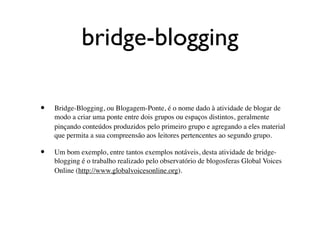 bridge-blogging

•   Bridge-Blogging, ou Blogagem-Ponte, é o nome dado à atividade de blogar de
    modo a criar uma ponte entre dois grupos ou espaços distintos, geralmente
    pinçando conteúdos produzidos pelo primeiro grupo e agregando a eles material
    que permita a sua compreensão aos leitores pertencentes ao segundo grupo.

•   Um bom exemplo, entre tantos exemplos notáveis, desta atividade de bridge-
    blogging é o trabalho realizado pelo observatório de blogosferas Global Voices
    Online (http://www.globalvoicesonline.org).
 