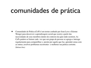 comunidades de prática

•   Comunidade de Prática (CoP) é um termo cunhado por Jean Lave e Etienne
    Wenger para descrever a aprendizagem social que ocorre a partir das
    necessidades de seus membros dentro do contexto da ação onde ocorrem. As
    CoPs podem se formar cada vez que um grupo de pessoas se agrega e interage
    regularmente para compartilhar a paixão por aquilo que faz, aprender umas com
    as outras, resolver problemas recorrentes e melhorar sua prática corrente.
    (Bárbara Dieu)
 