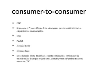consumer-to-consumer
•   C2C

•   Sites como o Prosper, Zopa e Kiva são espaços para os usuários trocarem
    empréstimos e inanciamentos.

•   Ebay

•   PayPal

•   Mercado Livre

•   Mercado Pago

•   Etsy, mercado online de artesãos, e ainda o Threadless, comunidade de
    desenhistas de estampas de camisetas, também podem ser entendidos como
    mercados C2C
 