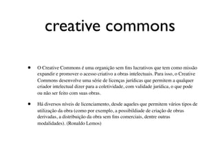 creative commons

•   O Creative Commons é uma organição sem ﬁns lucrativos que tem como missão
    expandir e promover o acesso criativo a obras intelectuais. Para isso, o Creative
    Commons desenvolve uma série de licenças jurídicas que permitem a qualquer
    criador intelectual dizer para a coletividade, com validade jurídica, o que pode
    ou não ser feito com suas obras.

•   Há diversos níveis de licenciamento, desde aqueles que permitem vários tipos de
    utilização da obra (como por exemplo, a possibildiade de criação de obras
    derivadas, a distribuição da obra sem ﬁns comerciais, dentre outras
    modalidades). (Ronaldo Lemos)
 