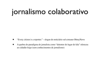 jornalismo colaborativo


•   “Every citizen is a reporter.” - slogan do noticiário sul-coreano OhmyNews

•   A quebra do paradigma do jornalista como “detentor do lugar de fala” ofereceu
    ao cidadão leigo (sem conhecimentos de jornalismo)
 