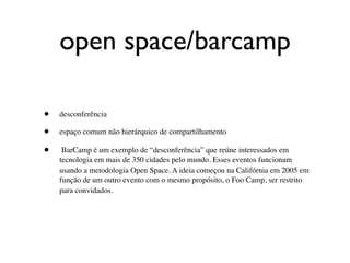 open space/barcamp

•   desconferência

•   espaço comum não hierárquico de compartilhamento

•    BarCamp é um exemplo de “desconferência” que reúne interessados em
    tecnologia em mais de 350 cidades pelo mundo. Esses eventos funcionam
    usando a metodologia Open Space. A ideia começou na Califórnia em 2005 em
    função de um outro evento com o mesmo propósito, o Foo Camp, ser restrito
    para convidados.
 