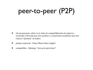 peer-to-peer (P2P)

•   (de par para par), refere-se às redes de compartilhamento de arquivos,
    associadas à diversão por seus usuários e a cataclismas econônicos por seus
    críticos (“pirataria” de áudio).

•   projeto comercial: iTunes Music Store (Apple)

•   compartilhar - Sabotage: “tem q ter para trocar”
 