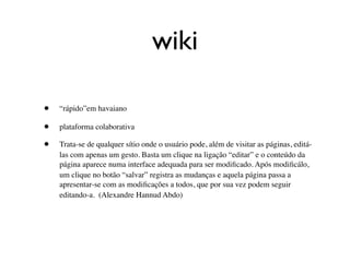 wiki

•   “rápido”em havaiano

•   plataforma colaborativa

•   Trata-se de qualquer sítio onde o usuário pode, além de visitar as páginas, editá-
    las com apenas um gesto. Basta um clique na ligação “editar” e o conteúdo da
    página aparece numa interface adequada para ser modiﬁcado. Após modiﬁcálo,
    um clique no botão “salvar” registra as mudanças e aquela página passa a
    apresentar-se com as modiﬁcações a todos, que por sua vez podem seguir
    editando-a. (Alexandre Hannud Abdo)
 