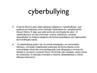 cyberbullying
•   O termo técnico para estes ataques nefastos é “cyberbullying”, que
    poderia ser traduzido como Coerção Cibernética ou, simplesmente,
    Abuso Online. É algo que está acima da ‘encheção de saco’. O
    cyberbullying é um ato criminoso, cruel e, sobretudo, covarde,
    enquadrado na mesma categoria da tortura psicológica com agravantes
    de humilhação social.

•    O cyberbullying pode ir de um email ameaçador, um comentário
    ofensivo, um boato maledicente publicado de forma aberta numa
    comunidade virtual até uma perseguição que ultrapassa o mundo do
    teclado e vai para o universo físico. As formas são variadas, assim como
    os conteúdos. A intenção é sempre a mesma: desestabilizar a vítima.
    (Rosana Hermann)
 