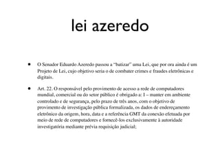 lei azeredo

•   O Senador Eduardo Azeredo passou a “batizar” uma Lei, que por ora ainda é um
    Projeto de Lei, cujo objetivo seria o de combater crimes e fraudes eletrônicas e
    digitais.

•   Art. 22. O responsável pelo provimento de acesso a rede de computadores
    mundial, comercial ou do setor público é obrigado a: I – manter em ambiente
    controlado e de segurança, pelo prazo de três anos, com o objetivo de
    provimento de investigação pública formalizada, os dados de endereçamento
    eletrônico da origem, hora, data e a referência GMT da conexão efetuada por
    meio de rede de computadores e fornecê-los exclusivamente à autoridade
    investigatória mediante prévia requisição judicial;
 