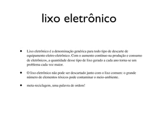 lixo eletrônico

•   Lixo eletrônico é a denominação genérica para todo tipo de descarte de
    equipamento eletro-eletrônico. Com o aumento contínuo na produção e consumo
    de eletrônicos, a quantidade desse tipo de lixo gerado a cada ano torna-se um
    problema cada vez maior.

•   O lixo eletrônico não pode ser descartado junto com o lixo comum: o grande
    número de elementos tóxicos pode contaminar o meio-ambiente.

•   meta-reciclagem, uma palavra de ordem!
 