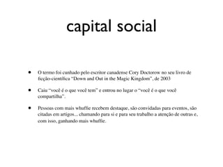 capital social

•   O termo foi cunhado pelo escritor canadense Cory Doctorow no seu livro de
    ﬁcção-cientíﬁca “Down and Out in the Magic Kingdom”, de 2003

•   Caiu “você é o que você tem” e entrou no lugar o “você é o que você
    compartilha”.

•   Pessoas com mais whufﬁe recebem destaque, são convidadas para eventos, são
    citadas em artigos... chamando para si e para seu trabalho a atenção de outras e,
    com isso, ganhando mais whufﬁe.
 