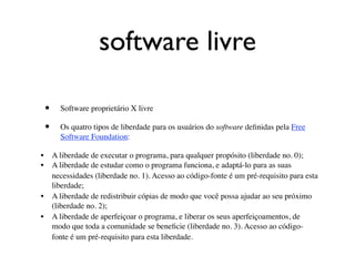 software livre

  •    Software proprietário X livre

  •    Os quatro tipos de liberdade para os usuários do software deﬁnidas pela Free
       Software Foundation:


 •
 A liberdade de executar o programa, para qualquer propósito (liberdade no. 0);

 •
 A liberdade de estudar como o programa funciona, e adaptá-lo para as suas
     necessidades (liberdade no. 1). Acesso ao código-fonte é um pré-requisito para esta
     liberdade;

 •
 A liberdade de redistribuir cópias de modo que você possa ajudar ao seu próximo
     (liberdade no. 2);

 •
 A liberdade de aperfeiçoar o programa, e liberar os seus aperfeiçoamentos, de
     modo que toda a comunidade se beneﬁcie (liberdade no. 3). Acesso ao código-
     fonte é um pré-requisito para esta liberdade.
 