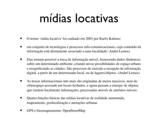 mídias locativas
•   O termo ‘mídia locativa’ foi cunhado em 2003 por Karlis Kalnins[

•   um conjunto de tecnologias e processos info-comunicacionais, cujo conteúdo da
    informação está diretamente associado a uma localidade[(André Lemos)

•   Elas tornam possível a troca de informação móvel, fornecendo dados dinâmicos
    sobre um determinado ambiente, criando novas possibilidades de espaço urbano
    e resigniﬁcando as cidades. São processos de emissão e recepção de informação
    digital, a partir de um determinado local, ou de lugares/objetos. (André Lemos)

•   As trocas informacionais não mais são originadas de meios massivos, nem do
    ciberespaço acessado em locais fechados, e agora passam a emergir de objetos
    que emitem localmente informações, processadas através de artefatos móveis.

•   Quatro funções básicas das mídias locativas de realidade aumentada,
    mapeamento, geolocalização e anotações urbanas

•   GPS e Geomapeamento: OpenStreetMap
 