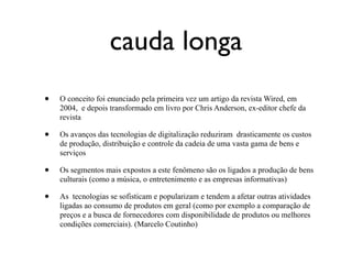 cauda longa
•   O conceito foi enunciado pela primeira vez um artigo da revista Wired, em
    2004, e depois transformado em livro por Chris Anderson, ex-editor chefe da
    revista

•   Os avanços das tecnologias de digitalização reduziram drasticamente os custos
    de produção, distribuição e controle da cadeia de uma vasta gama de bens e
    serviços

•   Os segmentos mais expostos a este fenômeno são os ligados a produção de bens
    culturais (como a música, o entretenimento e as empresas informativas)

•   As tecnologias se sofisticam e popularizam e tendem a afetar outras atividades
    ligadas ao consumo de produtos em geral (como por exemplo a comparação de
    preços e a busca de fornecedores com disponibilidade de produtos ou melhores
    condições comerciais). (Marcelo Coutinho)
 