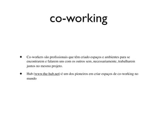 co-working

•   Co-workers são proﬁssionais que têm criado espaços e ambientes para se
    encontrarem e falarem uns com os outros sem, necessariamente, trabalharem
    juntos no mesmo projeto.

•   Hub (www.the-hub.net) é um dos pioneiros em criar espaços de co-working no
    mundo
 