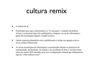 cultura remix
•   A cultura do dj

•   O princípio que rege a cibercultura é a “re-mixagem”, conjunto de práticas
    sociais e comunicacionais de combinações, colagens, cut-up de informação a
    partir das tecnologias digitais. (André Lemos)

•   Ganha contorno planetários com a globalização e atinge seu apogeu com as
    novas mídias (Manovich).

•   As novas tecnologias de informação e comunicação alteram os processos de
    comunicação, de produção, de criação e de circulação de bens e serviços nesse
    início de século XXI trazendo uma nova configuração cultural que chamaremos
    aqui de “ciber-cultura-remix”.
 