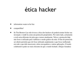 ética hacker

•   information wants to be free

•   compartilhar!

•   Se Tim Berners-Lee não tivesse a ética dos hackers ele poderia tentar fechar sua
    invenção e vendê-la como um protocolo proprietário. Por outro lado, certamente
    a web seria diferente do jeito que a temos atualmente. Talvez o protocolo http
    não fosse o utilizado para viabilizar o modo gráﬁco da rede. O fato do protocolo
    ser aberto permitiu que ele fosse utilizado amplamente e que fosse melhorado
    em rede e que dele nascessem vários navegadores e outras aplicações. O modo
    colaborativo pode ser mais eﬁciente do que o modo fechado. (Sérgio Amadeu)
 