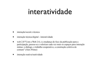 interatividade

•   interação/social e técnica

•   interação técnica/digital - interatividade

•   web 2.0/”Com a Web 2.0, e a mudança do foco da publicação para a
    participação, passou-se a valorizar cada vez mais os espaços para interação
    mútua: o diálogo, o trabalho cooperativo, a construção coletiva do
    comum” (Alex Primo)

•   interação reativa/reatividade
 