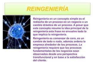 REINGENIERÍA
Reingeniería en un concepto simple es el
rediseño de un proceso en un negocio o un
cambio drástico de un proceso. A pesar que
este concepto resume la idea principal de la
reingeniería esta frase no envuelve todo lo
que implica la reingeniería.
Reingeniería es comenzar de cero, es un
cambio de todo o nada, además ordena la
empresa alrededor de los procesos. La
reingeniería requiere que los procesos
fundamentales de los negocios sean
observados desde una perspectiva
transfuncional y en base a la satisfacción
del cliente.
 