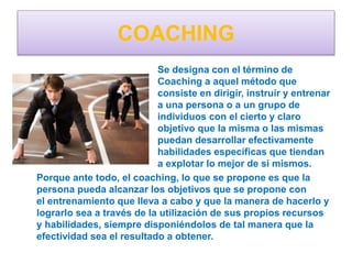 COACHING
Se designa con el término de
Coaching a aquel método que
consiste en dirigir, instruir y entrenar
a una persona o a un grupo de
individuos con el cierto y claro
objetivo que la misma o las mismas
puedan desarrollar efectivamente
habilidades específicas que tiendan
a explotar lo mejor de si mismos.
Porque ante todo, el coaching, lo que se propone es que la
persona pueda alcanzar los objetivos que se propone con
el entrenamiento que lleva a cabo y que la manera de hacerlo y
lograrlo sea a través de la utilización de sus propios recursos
y habilidades, siempre disponiéndolos de tal manera que la
efectividad sea el resultado a obtener.
 