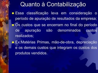 Quanto à Contabilização
   Essa classificação leva em consideração o
    período de apuração de resultados da empresa;
   Os custos que se encerram no final do período
    de apuração são denominados custos
    realizados;
   Ex:Matérias Primas, mão-de-obra, depreciação
    e os demais custos que integram os custos dos
    produtos vendidos.
 