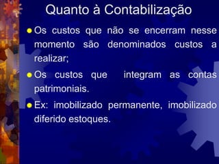 Quanto à Contabilização
 Os  custos que não se encerram nesse
 momento são denominados custos a
 realizar;
 Os  custos que    integram as contas
 patrimoniais.
 Ex: imobilizado permanente, imobilizado
 diferido estoques.
 