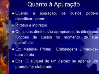 Quanto à Apuração
   Quanto à apuração,        os   custos   podem
    classificar-se em:
   diretos e indiretos
   Os custos diretos são apropriados às diferentes
    funções de custos no momento de sua
    ocorrência;
   Ex: Matéria- Prima;    Embalagens , mão-de-
    obra-direta
   Obs: O aluguel de um galpão se apenas um
    produto for elaborado
 