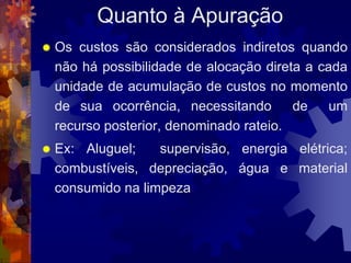 Quanto à Apuração
   Os custos são considerados indiretos quando
    não há possibilidade de alocação direta a cada
    unidade de acumulação de custos no momento
    de sua ocorrência, necessitando       de    um
    recurso posterior, denominado rateio.
   Ex: Aluguel;    supervisão, energia elétrica;
    combustíveis, depreciação, água e material
    consumido na limpeza
 