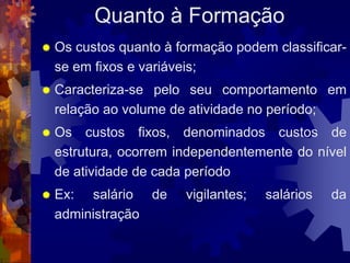 Quanto à Formação
   Os custos quanto à formação podem classificar-
    se em fixos e variáveis;
   Caracteriza-se pelo seu comportamento em
    relação ao volume de atividade no período;
   Os custos fixos, denominados custos de
    estrutura, ocorrem independentemente do nível
    de atividade de cada período
   Ex: salário de      vigilantes;   salários   da
    administração
 