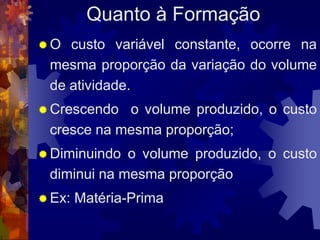 Quanto à Formação
O  custo variável constante, ocorre na
 mesma proporção da variação do volume
 de atividade.
 Crescendo o volume produzido, o custo
 cresce na mesma proporção;
 Diminuindo o volume produzido, o custo
 diminui na mesma proporção
 Ex:   Matéria-Prima
 