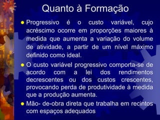 Quanto à Formação
   Progressivo é o custo variável, cujo
    acréscimo ocorre em proporções maiores à
    medida que aumenta a variação do volume
    de atividade, a partir de um nível máximo
    definido como ideal.
 O custo variável progressivo comporta-se de
  acordo com a lei dos rendimentos
  decrescentes ou dos custos crescentes,
  provocando perda de produtividade à medida
  que a produção aumenta.
 Mão- de-obra direta que trabalha em recintos
  com espaços adequados
 