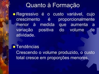 Quanto à Formação
 Regressivo é o custo variável, cujo
 crescimento   é   proporcionalmente
 menor à medida que aumenta a
 variação positiva do volume de
 atividade.

 Tendências
 Crescendo o volume produzido, o custo
 total cresce em proporções menores.
 