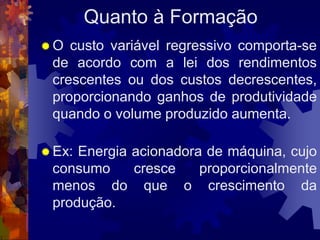 Quanto à Formação
O  custo variável regressivo comporta-se
 de acordo com a lei dos rendimentos
 crescentes ou dos custos decrescentes,
 proporcionando ganhos de produtividade
 quando o volume produzido aumenta.

 Ex:Energia acionadora de máquina, cujo
 consumo     cresce    proporcionalmente
 menos do que o crescimento da
 produção.
 