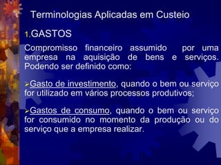 Terminologias Aplicadas em Custeio
1.GASTOS
Compromisso financeiro assumido por uma
empresa na aquisição de bens e serviços.
Podendo ser definido como:

Gasto    de investimento, quando o bem ou serviço
for utilizado em vários processos produtivos;

Gastos  de consumo, quando o bem ou serviço
for consumido no momento da produção ou do
serviço que a empresa realizar.
 