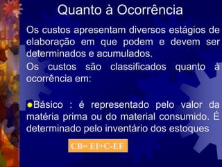 Quanto à Ocorrência
Os custos apresentam diversos estágios de
elaboração em que podem e devem ser
determinados e acumulados.
Os custos são classificados quanto à
ocorrência em:

Básico  : é representado pelo valor da
matéria prima ou do material consumido. É
determinado pelo inventário dos estoques
          CB= EI+C-EF
 