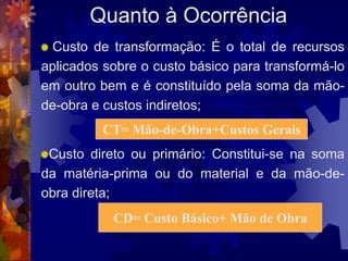 Quanto à Ocorrência
  Custo de transformação: É o total de recursos
aplicados sobre o custo básico para transformá-lo
em outro bem e é constituído pela soma da mão-
de-obra e custos indiretos;
         CT= Mão-de-Obra+Custos Gerais
 Custo direto ou primário: Constitui-se na soma
da matéria-prima ou do material e da mão-de-
obra direta;
           CD= Custo Básico+ Mão de Obra
 