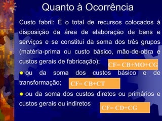 Quanto à Ocorrência
Custo fabril: É o total de recursos colocados à
disposição da área de elaboração de bens e
serviços e se constitui da soma dos três grupos
(matéria-prima ou custo básico, mão-de-obra e
custos gerais de fabricação);
                                  CF= CB+MO+CG
   ou   da   soma    dos    custos básico e de
transformação;       CF= CB+CT
   ou da soma dos custos diretos ou primários e
custos gerais ou indiretos
                                CF= CD+CG
 