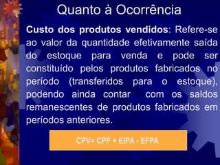Quanto à Ocorrência
Custo dos produtos vendidos: Refere-se
ao valor da quantidade efetivamente saída
do estoque para venda e pode ser
constituído pelos produtos fabricados no
período (transferidos para o estoque),
podendo ainda contar      com os saldos
remanescentes de produtos fabricados em
períodos anteriores.

          CPV= CPF + EIPA - EFPA
 