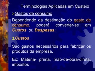 Terminologias Aplicadas em Custeio
Gastos    de consumo
Dependendo da destinação do gasto de
consumo, poderá converter-se em
Custos ou Despesas :
2.Custos

São gastos necessários para fabricar os
produtos da empresa.
Ex: Matéria- prima, mão-de-obra-direta,
impostos
 