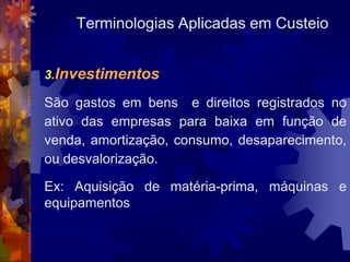 Terminologias Aplicadas em Custeio


3.Investimentos

São gastos em bens e direitos registrados no
ativo das empresas para baixa em função de
venda, amortização, consumo, desaparecimento,
ou desvalorização.

Ex: Aquisição de matéria-prima, máquinas e
equipamentos
 