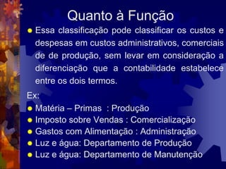 Quanto à Função
   Essa classificação pode classificar os custos e
    despesas em custos administrativos, comerciais
    de de produção, sem levar em consideração a
    diferenciação que a contabilidade estabelece
    entre os dois termos.
Ex:
 Matéria – Primas : Produção
 Imposto sobre Vendas : Comercialização
 Gastos com Alimentação : Administração
 Luz e água: Departamento de Produção
 Luz e água: Departamento de Manutenção
 
