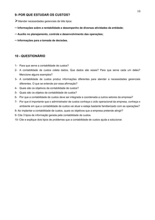 10
9- POR QUE ESTUDAR OS CUSTOS?
Atender necessidades gerenciais de três tipos:
– Informações sobre a rentabilidade e desempenho de diversas atividades da entidade;
– Auxílio no planejamento, controle e desenvolvimento das operações;
– Informações para a tomada de decisões.



10 - QUESTIONÁRIO


1- Para que serve a contabilidade de custos?
2- A contabilidade de custos coleta dados. Que dados são esses? Para que serve cada um deles?
    Mencione alguns exemplos?
3- A contabilidade de custos produz informações diferentes para atender a necessidades gerenciais
    diferentes. O que se entende por essa afirmação?
4- Quais são os objetivos da contabilidade de custos?
5- Quais são os objetos da contabilidade de custos?
6- Por que a contabilidade de custos deve ser integrada e coordenada a outros setores da empresa?
7- Por que é importante que o administrador de custos conheça o ciclo operacional da empresa, conheça o
    ambiente em que a contabilidade de custos vai atuar e esteja bastante familiarizado com as operações?
8- Ao implantar a contabilidade de custos, quais os objetivos que a empresa pretende atingir?
9- Cite 3 tipos de informação gerada pela contabilidade de custos.
10- Cite e explique dois tipos de problemas que a contabilidade de custos ajuda a solucionar.
 