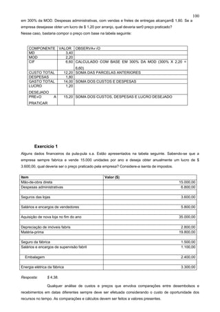 100
em 300% da MOD. Despesas administrativas, com vendas e fretes de entregas alcançam$ 1,80. Se a
empresa desejasse obter um lucro de $ 1,20 por arranjo, qual deveria ser0 preço praticado?
Nesse caso, bastaria compor o preço com base na tabela seguinte:



     COMPONENTE VALOR OBSERVAÇÃO
     MD            3,40
     MOD           2,20
     CIF           6,60 CALCULADO COM BASE EM 300% DA MOD (300% X 2,20 =
                                 6,60)
     CUSTO TOTAL           12,20 SOMA DAS PARCELAS ANTERIORES
     DESPESAS               1,80
     GASTO TOTAL           14,00 SOMA DOS CUSTOS E DESPESAS
     LUCRO                  1,20
     DESEJADO
     PREÇO          A      15,20 SOMA DOS CUSTOS, DESPESAS E LUCRO DESEJADO
     PRATICAR




        Exercício 1
Alguns dados financeiros da pula-pula s.a. Estão apresentados na tabela seguinte. Sabendo-se que a
empresa sempre fabrica e vende 15.000 unidades por ano e deseja obter anualmente um lucro de $
3.600,00, qual deveria ser o preço praticado pela empresa? Considere-a isenta de impostos.

Item                                             Valor ($)
Mão-de-obra direta                                                                           15.000,00
Despesas administrativas                                                                      6.800,00

Seguros das lojas                                                                             3.600,00

Salários e encargos de vendedores                                                             5.800,00

Aquisição de nova loja no fim do ano                                                         35.000,00

Depreciação de imóveis fabris                                                                 2.800,00
Matéria-prima                                                                                19.800,00

Seguro da fábrica                                                                             1.500,00
Salários e encargos de supervisão fabril                                                      1.100,00

  Embalagem                                                                                   2.400,00

Energia elétrica da fábrica                                                                   3.300,00

Resposta:       $ 4,38.

                Qualquer análise de custos e preços que envolva comparações entre desembolsos e
recebimentos em datas diferentes sempre deve ser efetuada considerando o custo de oportunidade dos
recursos no tempo. As comparações e cálculos devem ser feitos a valores presentes.
 