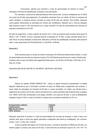 101
                 Comumente, cálculos que envolvem o custo de oportunidade do dinheiro no tempo
empregam a fórmula de capitalização composta e suas derivações.
        Por exemplo,a comercial de eletrodomésticos linha branca ltda. Compra ventiladores por r$ 48,00
com prazo de 30 dias para pagamento. Os aparelhos costumam ficar; em média, 40 dias na empresa até
serem vendidos. A empresa sempre concede um prazo de 60 dias aos clientes. Para facilitar, despreze
outros gastos relacionados às operações de vendas dos ventiladores. Sabendo que o mark-up desejado
pela empresa é igual a 1,80, qual deveria ser o preço cobrado? O custo de oportunidade dos recursos da
empresa é estimado em 2% A.M.


Na data do pagamento, o preço sugerido de acordo com o mark-up proposto pela empresa seria igual a $
48,00 x 1,80 = $ 86,40. Já que a empresa financia a operação por 70 dias, o preço cobrado deveria ser o
valor futuro do preço desejado na data atual. Aplicando a fórmula de capitalização composta, seria possível
obter o valor aproximado de $ 90,49 [$ 86,40 x (1,02)70/30 = $ 90,49].


Exercício 2


        Uma empresa possui um preço de venda a vista igual a $ 430,00 para determinado produto. O custo
de oportunidade dos recursos da empresa é igual a 30/o A.M.Calcule qual deveria ser o preço cobrado pela
empresa, caso o prazo concedido para pagamento fosse igual a: (a) 30 dias; (b) 60 dias; (c) 90 dias; (d) 15
dias; (e) 10 dias.


Respostas:(a)$ 442,90; (b)$ 456,19; (c)$ 469,87; (d)$ 436,40; (e)$ 434,26.




Exercício 3


        Fábrica de sapatos PASSO MARCIO S/A, possui os dados financeiros apresentados na tabela
seguinte. Sabendo-se que o fornecedor concede um prazo de 30dias para o pagamento das compras, o
prazo médio de estocagem da empresa de 60 dias e o prazo concedido, em média, aos clientes para o
pagamento da vendas é de 45 dias, estime qual deveria ser o preço praticado pela empresa todos os gastos
com MOD e CIFS são considerados como pagos, também, com prazo de 30 dias. o mark-up Multiplicador
desejado é igual a 3,50 e o custo do dinheiro no tempo para a empresa é estimado em 2% a.m.



Componentes unitários                                  Valor(s)
matéria-prima                                          18,00
Mão-de-obra direta                                      2,40
CIFS diversos                                           3,10


Resposta: ignorando os prazos e o custo de oportunidade dos recursos da empresa, o valor a vista a ser
cobrado seria igual a sorna dos gastos apontados multiplicada pelo Mark-up multiplicador. Em números:
(18,00 + 2,40 + 3,10)x 3,50 = $ 82,25.
        Já que os gastos são pagos com 30 dias de prazo, o produto é estocado em Média por 60 dias e os
clientes pagam o produto com prazo de 45 dias, o ciclo financeiro da empresa é igual a 30 + 60 + 45 = 75
 
