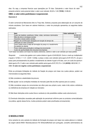 102
dias. Ou seja, a empresa financia suas operações por 75 dias. Calculando o valor futuro do valor
presente anterior; seria possível obter o valor a ser cobrado: 82,25 x 1,02 (75/30) = $ 86,42.
OBS: o valor entre parênteses é exponencial.
Exercício 4


O setor comercial da Marcenaria Arte no Traço ltda. Solicitou proposta para elaboração de um conjunto de
móveis escolares. Com base em valores históricos, o setor de produção apresentou os seguintes dados
estimados:


      Item                                                                  Valor estimado $
      Custo da madeira, parafusos, tintas, colas, vernizes e laminados                    36.000,00
      Mão-de-obra e encargos sociais                                                      12.000,00
      Impostos e taxas sobre vendas                                                              9%
     Margem de contribuição desejada em função do tempo de:
      Utilização do setor produtivo                                                             36%
      Prazo médio entre a data de formação do preço e o recebimento
      Do pedido do cliente                                                                   15 dias
      Prazo médio para produção e entrega da encomenda                                       30 dias
      Custo de oportunidade dos recursos da empresa                                         4% a.m
Com base nos dados com base nos dados anteriores, estime o valor a ser cobrado por esse pedido.

Resposta:       a soma dos gastos com custos diretos é igual a $ 48.000,00. Como o mark-up multiplicador
é igual a 1,8182 { = 1 / [1 - (0,09 + 0,36)]}, o preço a vista a ser cobrado seria igual a $ 87.272,73. Já que o
prazo para processamento do pedido e recebimento do cliente é igual a 45 dias, com um custo de oportuni-
dade igual a 4%, 0 valor a ser cobrado pelo pedido seria igual a $ 87.272,73 x 1,04 (45/30) = $ 92.561,11.
OBS: O valor em negrito e entre parênteses e exponencial.


Entre as principais limitações do método de fixação de preços com base nos custos plenos, podem ser
mencionados os seguintes fatos:

A) Não considerar a elasticidade da procura;

B) Não ajustar -se às condições imediatas do mercado (pelo fato de olhar apenas para os custos);

C) Não considerar preços de concorrentes (ao olhar para seu próprio custo, nada é dito sobre a eficiência
ou ineficiência da empresa em relação ao mercado);


D) Não fazer distinções entre custos fixos e variáveis (e não possibilitar análise custo-volume-lucro);


E) Eventuais distorções causadas pela aplicação de percentual uniforme para os produtos comercializados
(na prática, agindo dessa forma, muitos produtos podem estar precificados erroneamente).




O MODELO RKW

Urna variante do uma variante do método de formação de preços com base nos custos plenos é o método
de origem alemã RKW- Reichskuratorium Flir Wirtschaftlichkeit (em português, conselho administrativo do
 