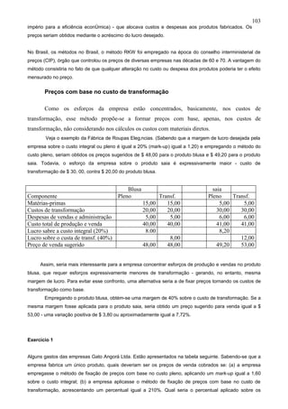 103
império para a eficiência econômica) - que alocava custos e despesas aos produtos fabricados. Os
preços seriam obtidos mediante o acréscimo do lucro desejado.


No Brasil, os métodos no Brasil, o método RKW foi empregado na época do conselho interministerial de
preços (CIP), órgão que controlou os preços de diversas empresas nas décadas de 60 e 70. A vantagem do
método consistiria no fato de que qualquer alteração no custo ou despesa dos produtos poderia ter o efeito
mensurado no preço.


       Preços com base no custo de transformação

       Como os esforços da empresa estão concentrados, basicamente, nos custos de
transformação, esse método propõe-se a formar preços com base, apenas, nos custos de
transformação, não considerando nos cálculos os custos com materiais diretos.
        Veja o exemplo da Fábrica de Roupas Elegâncias. (Sabendo que a margem de lucro desejada pela
empresa sobre o custo integral ou pleno é igual a 20% (mark-up) igual a 1,20) e empregando o método do
custo pleno, seriam obtidos os preços sugeridos de $ 48,00 para o produto blusa e $ 49,20 para o produto
saia. Todavia, o esforço da empresa sobre o produto saia é expressivamente maior - custo de
transformação de $ 30, 00, contra $ 20,00 do produto blusa.


                                             Blusa                                  saia
Componente                               Pleno                Transf.             Pleno     Transf.
Matérias-primas                                      15,00       15,00                 5,00     5,00
Custos de transformação                              20,00       20,00                30,00    30,00
Despesas de vendas e administração                    5,00        5,00                 6,00     6,00
Custo total de produção e venda                      40,00       40,00                41,00    41,00
Lucro sabre a custo integral (20%)                    8.00                             8,20
Lucro sobre o custa de transf. (40%)                              8,00                         12,00
Preço de venda sugerido                              48,00       48,00                49,20    53,00


     Assim, seria mais interessante para a empresa concentrar esforços de produção e vendas no produto
blusa, que requer esforços expressivamente menores de transformação - gerando, no entanto, mesma
margem de lucro. Para evitar esse confronto, uma alternativa seria a de fixar preços tornando os custos de
transformação como base.
       Empregando o produto blusa, obtém-se uma margem de 40% sobre o custo de transformação. Se a
mesma margem fosse aplicada para o produto saia, seria obtido um preço sugerido para venda igual a $
53,00 - uma variação positiva de $ 3,80 ou aproximadamente igual a 7,72%.




Exercício 1


Alguns gastos das empresas Gato Angorá Ltda. Estão apresentados na tabela seguinte. Sabendo-se que a
empresa fabrica um único produto, quais deveriam ser os preços de venda cobrados se: (a) a empresa
empregasse o método de fixação de preços com base no custo pleno, aplicando um mark-up igual a 1,60
sobre o custo integral; (b) a empresa aplicasse o método de fixação de preços com base no custo de
transformação, acrescentando um percentual igual a 210%. Qual seria o percentual aplicado sobre os
 