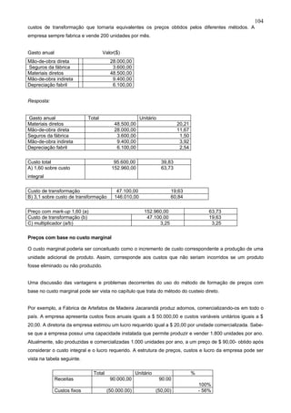 104
custos de transformação que tornaria equivalentes os preços obtidos pelos diferentes métodos. A
empresa sempre fabrica e vende 200 unidades por mês.


Gasto anual                          Valor($)
Mão-de-obra direta                      28.000,00
Seguros da fábrica                       3.600,00
Materiais diretos                       48.500,00
Mão-de-obra indireta                     9.400,00
Depreciação fabril                       6.100,00


Resposta:


Gasto anual                  Total                     Unitário
Materiais diretos                         48.500,00                       20,21
Mão-de-obra direta                        28.000,00                       11,67
Seguros da fábrica                         3.600,00                        1,50
Mão-de-obra indireta                       9.400,00                        3,92
Depreciação fabril                         6.100,00                        2,54

Custo total                               95.600,00               39,83
A) 1,60 sobre custo                      152.960,00               63,73
integral

Custo de transformação                     47.100,00                  19,63
B) 3,1 sobre custo de transformação       146.010,00                  60,84

Preço com mark-up 1,60 (a)                               152.960,00                       63,73
Custo de transformação (b)                                47.100,00                       19,63
C) multiplicador (a/b)                                         3,25                        3,25

Preços com base no custo marginal

O custo marginal poderia ser conceituado como o incremento de custo correspondente a produção de uma
unidade adicional de produto. Assim, corresponde aos custos que não seriam incorridos se um produto
fosse eliminado ou não produzido.


Uma discussão das vantagens e problemas decorrentes do uso do método de formação de preços com
base no custo marginal pode ser vista no capítulo que trata do método do custeio direto.


Por exemplo, a Fábrica de Artefatos de Madeira Jacarandá produz adornos, comercializando-os em todo o
país. A empresa apresenta custos fixos anuais iguais a $ 50.000,00 e custos variáveis unitários iguais a $
20,00. A diretoria da empresa estimou um lucro requerido igual a $ 20,00 por unidade comercializada. Sabe-
se que a empresa possui uma capacidade instalada que permite produzir e vender 1.800 unidades por ano.
Atualmente, são produzidas e comercializadas 1.000 unidades por ano, a um preço de $ 90,00- obtido após
considerar o custo integral e o lucro requerido. A estrutura de preços, custos e lucro da empresa pode ser
vista na tabela seguinte.

                               Total                 Unitário                     %
              Receitas                  90.000,00                 90.00
                                                                                      100%
              Custos fixos             (50.000.00)              (50,00)               - 56%
 